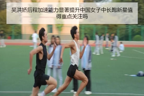 吴洪娇后程加速能力显著提升中国女子中长跑新星值得重点关注吗